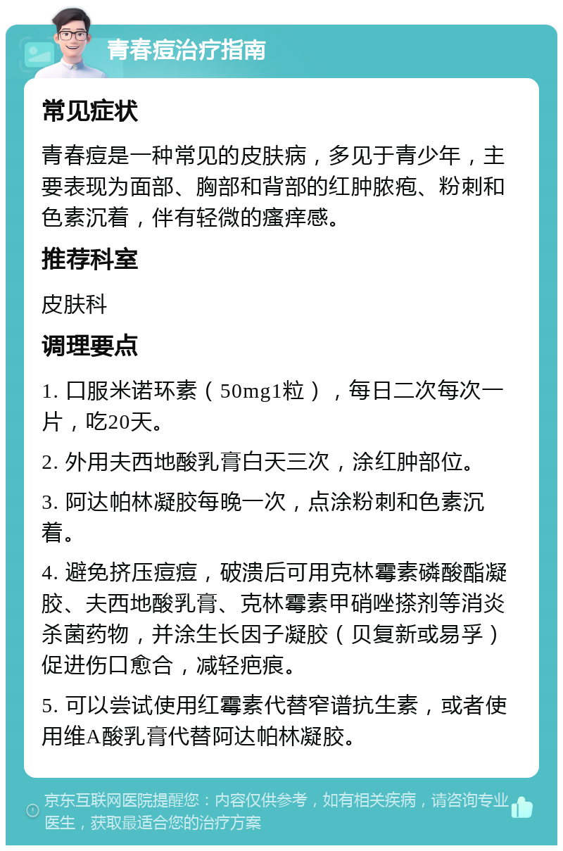 青春痘治疗指南 常见症状 青春痘是一种常见的皮肤病，多见于青少年，主要表现为面部、胸部和背部的红肿脓疱、粉刺和色素沉着，伴有轻微的瘙痒感。 推荐科室 皮肤科 调理要点 1. 口服米诺环素（50mg1粒），每日二次每次一片，吃20天。 2. 外用夫西地酸乳膏白天三次，涂红肿部位。 3. 阿达帕林凝胶每晚一次，点涂粉刺和色素沉着。 4. 避免挤压痘痘，破溃后可用克林霉素磷酸酯凝胶、夫西地酸乳膏、克林霉素甲硝唑搽剂等消炎杀菌药物，并涂生长因子凝胶（贝复新或易孚）促进伤口愈合，减轻疤痕。 5. 可以尝试使用红霉素代替窄谱抗生素，或者使用维A酸乳膏代替阿达帕林凝胶。