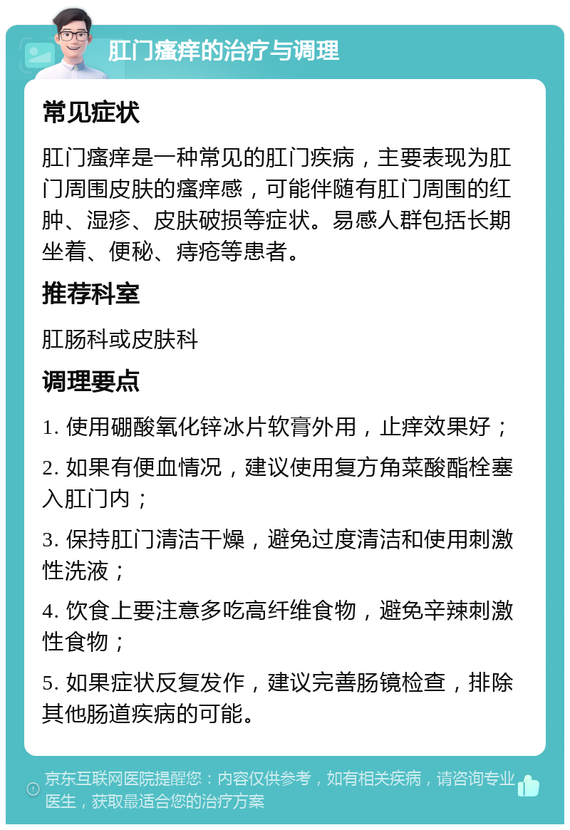 肛门瘙痒的治疗与调理 常见症状 肛门瘙痒是一种常见的肛门疾病，主要表现为肛门周围皮肤的瘙痒感，可能伴随有肛门周围的红肿、湿疹、皮肤破损等症状。易感人群包括长期坐着、便秘、痔疮等患者。 推荐科室 肛肠科或皮肤科 调理要点 1. 使用硼酸氧化锌冰片软膏外用，止痒效果好； 2. 如果有便血情况，建议使用复方角菜酸酯栓塞入肛门内； 3. 保持肛门清洁干燥，避免过度清洁和使用刺激性洗液； 4. 饮食上要注意多吃高纤维食物，避免辛辣刺激性食物； 5. 如果症状反复发作，建议完善肠镜检查，排除其他肠道疾病的可能。