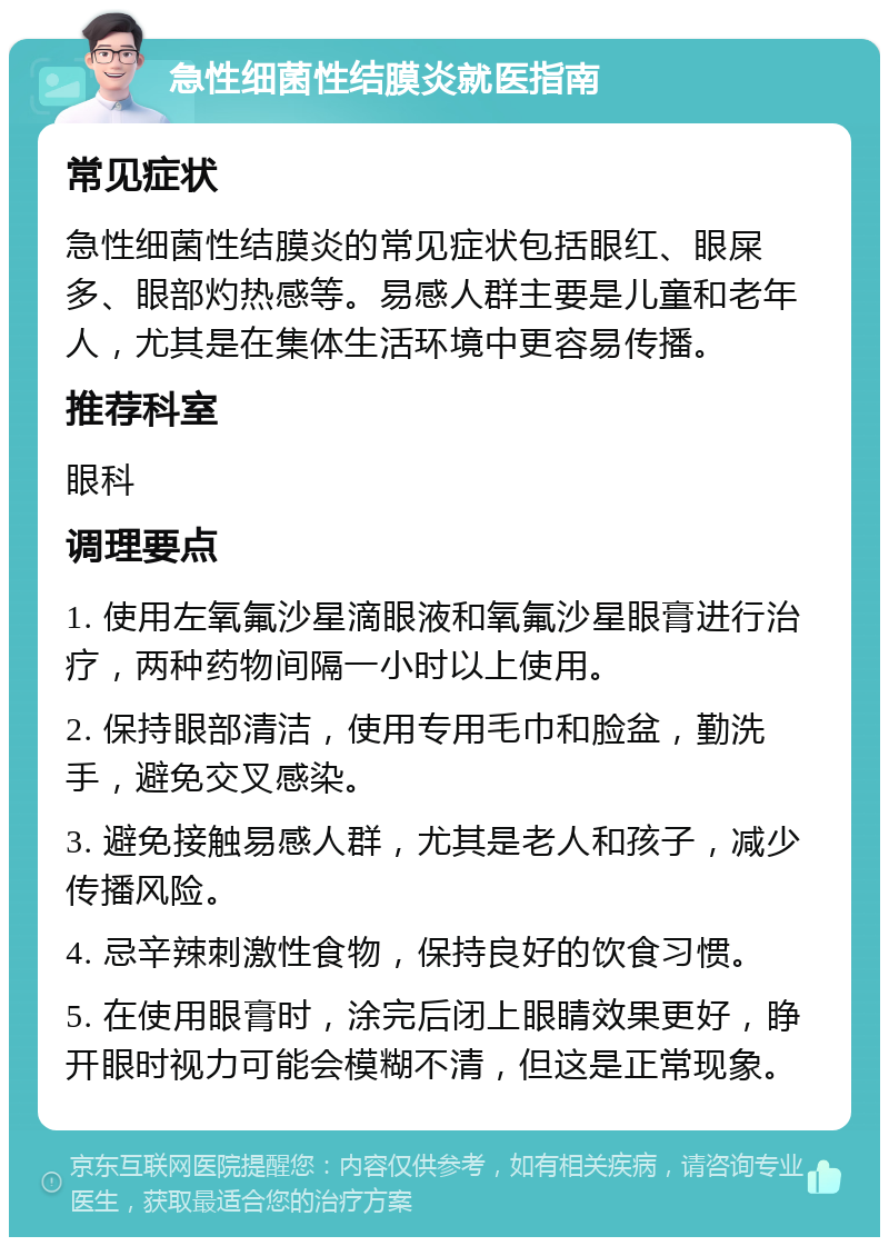 急性细菌性结膜炎就医指南 常见症状 急性细菌性结膜炎的常见症状包括眼红、眼屎多、眼部灼热感等。易感人群主要是儿童和老年人，尤其是在集体生活环境中更容易传播。 推荐科室 眼科 调理要点 1. 使用左氧氟沙星滴眼液和氧氟沙星眼膏进行治疗，两种药物间隔一小时以上使用。 2. 保持眼部清洁，使用专用毛巾和脸盆，勤洗手，避免交叉感染。 3. 避免接触易感人群，尤其是老人和孩子，减少传播风险。 4. 忌辛辣刺激性食物，保持良好的饮食习惯。 5. 在使用眼膏时，涂完后闭上眼睛效果更好，睁开眼时视力可能会模糊不清，但这是正常现象。