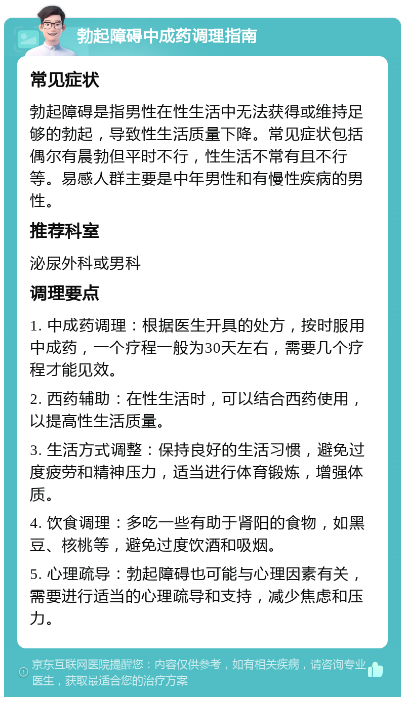 勃起障碍中成药调理指南 常见症状 勃起障碍是指男性在性生活中无法获得或维持足够的勃起，导致性生活质量下降。常见症状包括偶尔有晨勃但平时不行，性生活不常有且不行等。易感人群主要是中年男性和有慢性疾病的男性。 推荐科室 泌尿外科或男科 调理要点 1. 中成药调理：根据医生开具的处方，按时服用中成药，一个疗程一般为30天左右，需要几个疗程才能见效。 2. 西药辅助：在性生活时，可以结合西药使用，以提高性生活质量。 3. 生活方式调整：保持良好的生活习惯，避免过度疲劳和精神压力，适当进行体育锻炼，增强体质。 4. 饮食调理：多吃一些有助于肾阳的食物，如黑豆、核桃等，避免过度饮酒和吸烟。 5. 心理疏导：勃起障碍也可能与心理因素有关，需要进行适当的心理疏导和支持，减少焦虑和压力。