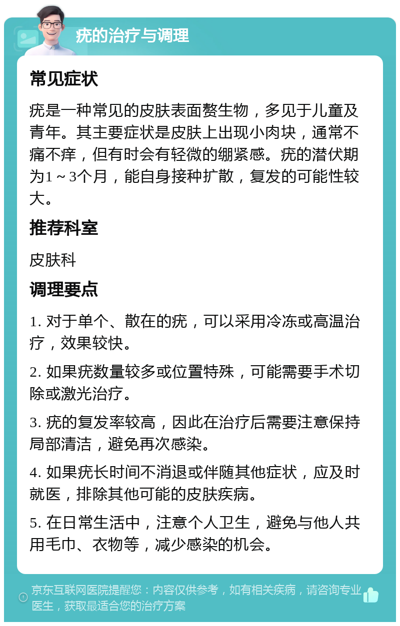 疣的治疗与调理 常见症状 疣是一种常见的皮肤表面赘生物，多见于儿童及青年。其主要症状是皮肤上出现小肉块，通常不痛不痒，但有时会有轻微的绷紧感。疣的潜伏期为1～3个月，能自身接种扩散，复发的可能性较大。 推荐科室 皮肤科 调理要点 1. 对于单个、散在的疣，可以采用冷冻或高温治疗，效果较快。 2. 如果疣数量较多或位置特殊，可能需要手术切除或激光治疗。 3. 疣的复发率较高，因此在治疗后需要注意保持局部清洁，避免再次感染。 4. 如果疣长时间不消退或伴随其他症状，应及时就医，排除其他可能的皮肤疾病。 5. 在日常生活中，注意个人卫生，避免与他人共用毛巾、衣物等，减少感染的机会。