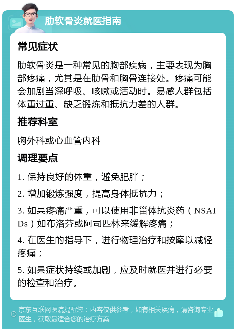 肋软骨炎就医指南 常见症状 肋软骨炎是一种常见的胸部疾病，主要表现为胸部疼痛，尤其是在肋骨和胸骨连接处。疼痛可能会加剧当深呼吸、咳嗽或活动时。易感人群包括体重过重、缺乏锻炼和抵抗力差的人群。 推荐科室 胸外科或心血管内科 调理要点 1. 保持良好的体重，避免肥胖； 2. 增加锻炼强度，提高身体抵抗力； 3. 如果疼痛严重，可以使用非甾体抗炎药（NSAIDs）如布洛芬或阿司匹林来缓解疼痛； 4. 在医生的指导下，进行物理治疗和按摩以减轻疼痛； 5. 如果症状持续或加剧，应及时就医并进行必要的检查和治疗。