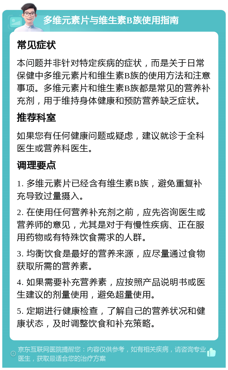 多维元素片与维生素B族使用指南 常见症状 本问题并非针对特定疾病的症状，而是关于日常保健中多维元素片和维生素B族的使用方法和注意事项。多维元素片和维生素B族都是常见的营养补充剂，用于维持身体健康和预防营养缺乏症状。 推荐科室 如果您有任何健康问题或疑虑，建议就诊于全科医生或营养科医生。 调理要点 1. 多维元素片已经含有维生素B族，避免重复补充导致过量摄入。 2. 在使用任何营养补充剂之前，应先咨询医生或营养师的意见，尤其是对于有慢性疾病、正在服用药物或有特殊饮食需求的人群。 3. 均衡饮食是最好的营养来源，应尽量通过食物获取所需的营养素。 4. 如果需要补充营养素，应按照产品说明书或医生建议的剂量使用，避免超量使用。 5. 定期进行健康检查，了解自己的营养状况和健康状态，及时调整饮食和补充策略。