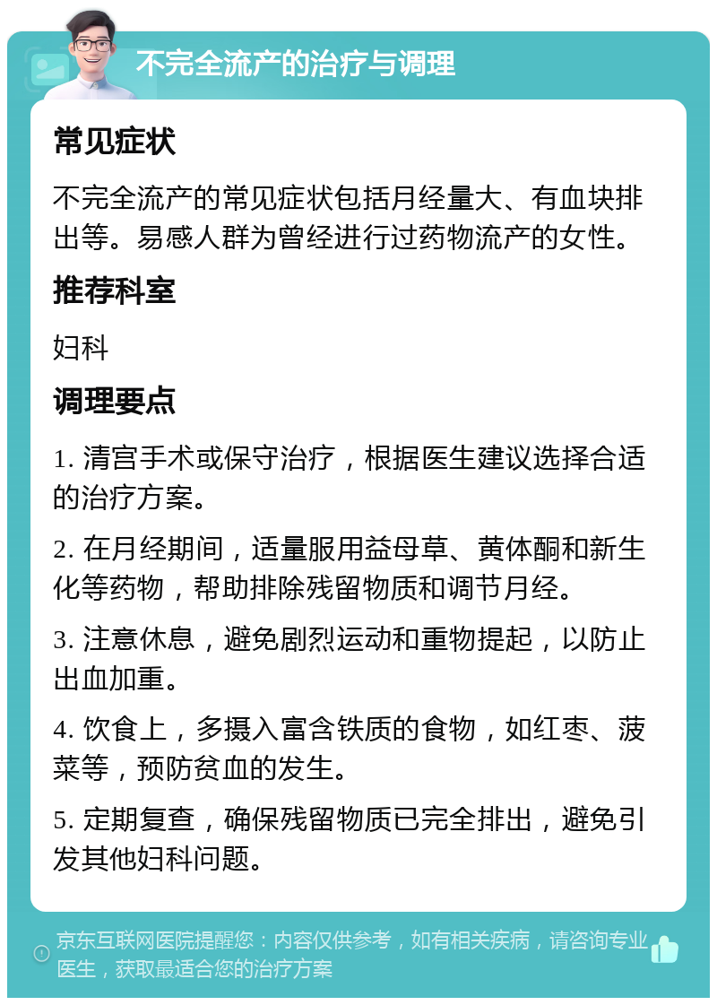 不完全流产的治疗与调理 常见症状 不完全流产的常见症状包括月经量大、有血块排出等。易感人群为曾经进行过药物流产的女性。 推荐科室 妇科 调理要点 1. 清宫手术或保守治疗，根据医生建议选择合适的治疗方案。 2. 在月经期间，适量服用益母草、黄体酮和新生化等药物，帮助排除残留物质和调节月经。 3. 注意休息，避免剧烈运动和重物提起，以防止出血加重。 4. 饮食上，多摄入富含铁质的食物，如红枣、菠菜等，预防贫血的发生。 5. 定期复查，确保残留物质已完全排出，避免引发其他妇科问题。