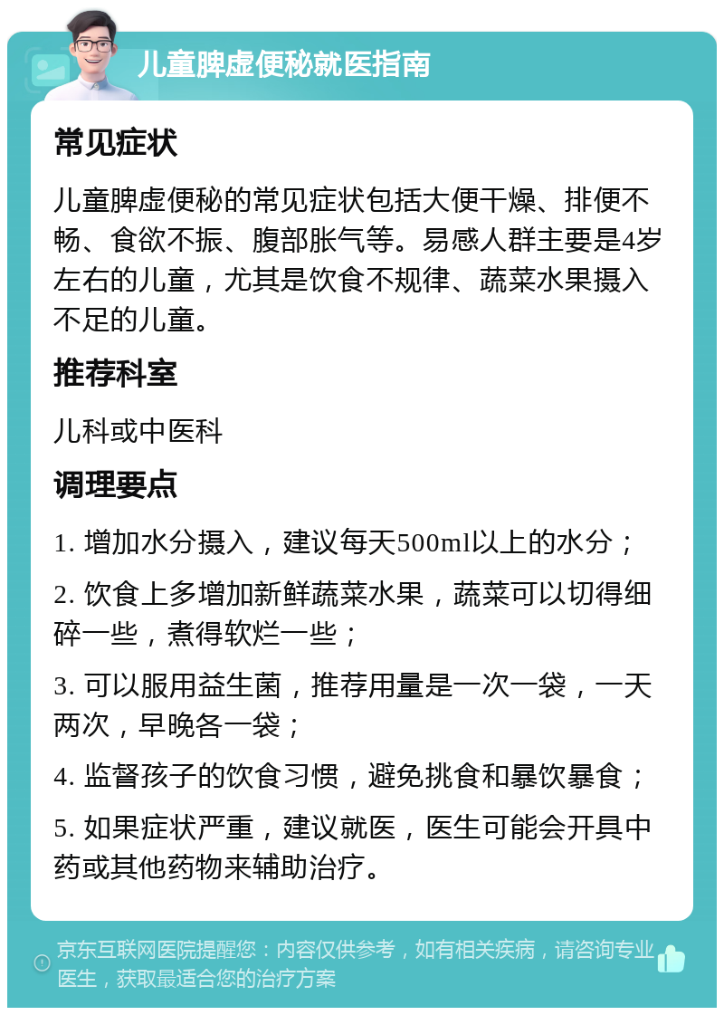 儿童脾虚便秘就医指南 常见症状 儿童脾虚便秘的常见症状包括大便干燥、排便不畅、食欲不振、腹部胀气等。易感人群主要是4岁左右的儿童，尤其是饮食不规律、蔬菜水果摄入不足的儿童。 推荐科室 儿科或中医科 调理要点 1. 增加水分摄入，建议每天500ml以上的水分； 2. 饮食上多增加新鲜蔬菜水果，蔬菜可以切得细碎一些，煮得软烂一些； 3. 可以服用益生菌，推荐用量是一次一袋，一天两次，早晚各一袋； 4. 监督孩子的饮食习惯，避免挑食和暴饮暴食； 5. 如果症状严重，建议就医，医生可能会开具中药或其他药物来辅助治疗。