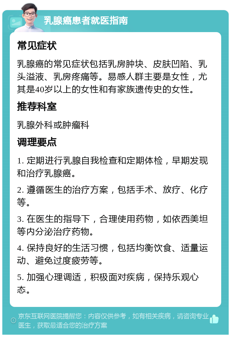 乳腺癌患者就医指南 常见症状 乳腺癌的常见症状包括乳房肿块、皮肤凹陷、乳头溢液、乳房疼痛等。易感人群主要是女性，尤其是40岁以上的女性和有家族遗传史的女性。 推荐科室 乳腺外科或肿瘤科 调理要点 1. 定期进行乳腺自我检查和定期体检，早期发现和治疗乳腺癌。 2. 遵循医生的治疗方案，包括手术、放疗、化疗等。 3. 在医生的指导下，合理使用药物，如依西美坦等内分泌治疗药物。 4. 保持良好的生活习惯，包括均衡饮食、适量运动、避免过度疲劳等。 5. 加强心理调适，积极面对疾病，保持乐观心态。