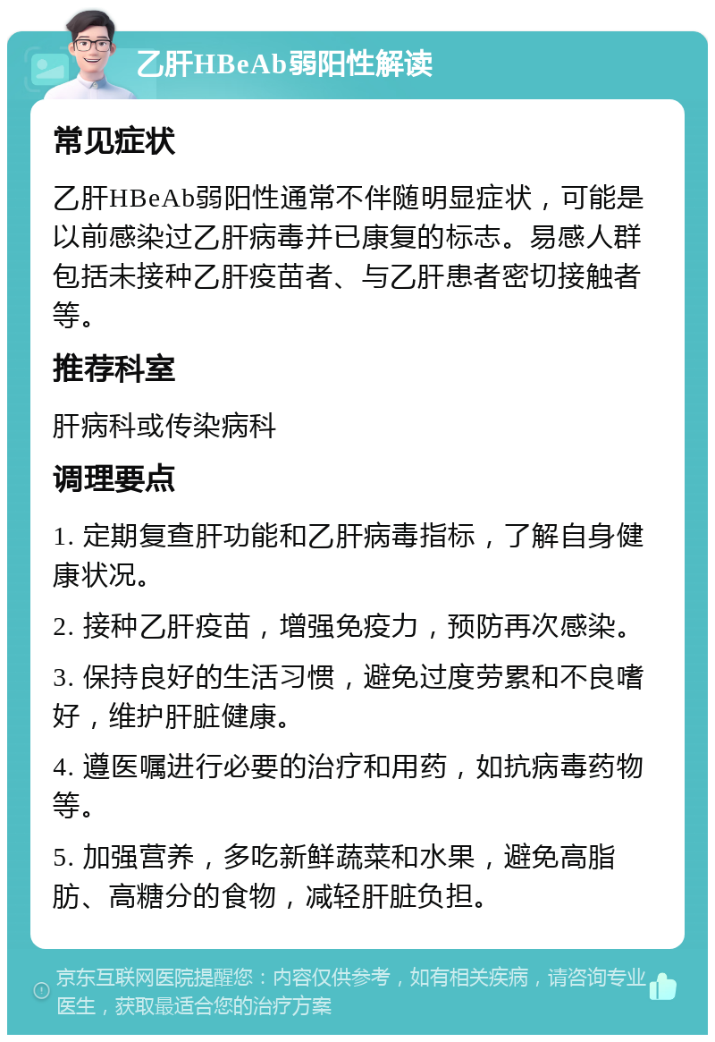 乙肝HBeAb弱阳性解读 常见症状 乙肝HBeAb弱阳性通常不伴随明显症状，可能是以前感染过乙肝病毒并已康复的标志。易感人群包括未接种乙肝疫苗者、与乙肝患者密切接触者等。 推荐科室 肝病科或传染病科 调理要点 1. 定期复查肝功能和乙肝病毒指标，了解自身健康状况。 2. 接种乙肝疫苗，增强免疫力，预防再次感染。 3. 保持良好的生活习惯，避免过度劳累和不良嗜好，维护肝脏健康。 4. 遵医嘱进行必要的治疗和用药，如抗病毒药物等。 5. 加强营养，多吃新鲜蔬菜和水果，避免高脂肪、高糖分的食物，减轻肝脏负担。