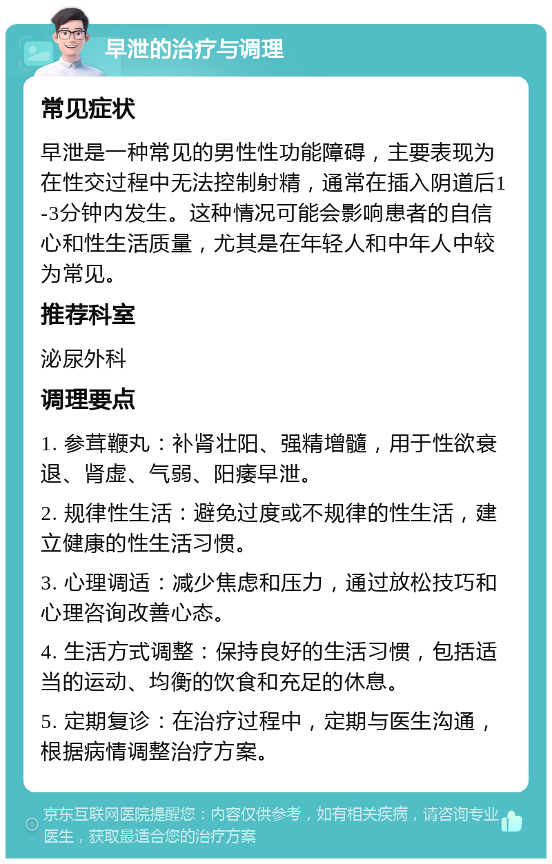 早泄的治疗与调理 常见症状 早泄是一种常见的男性性功能障碍，主要表现为在性交过程中无法控制射精，通常在插入阴道后1-3分钟内发生。这种情况可能会影响患者的自信心和性生活质量，尤其是在年轻人和中年人中较为常见。 推荐科室 泌尿外科 调理要点 1. 参茸鞭丸：补肾壮阳、强精增髓，用于性欲衰退、肾虚、气弱、阳痿早泄。 2. 规律性生活：避免过度或不规律的性生活，建立健康的性生活习惯。 3. 心理调适：减少焦虑和压力，通过放松技巧和心理咨询改善心态。 4. 生活方式调整：保持良好的生活习惯，包括适当的运动、均衡的饮食和充足的休息。 5. 定期复诊：在治疗过程中，定期与医生沟通，根据病情调整治疗方案。