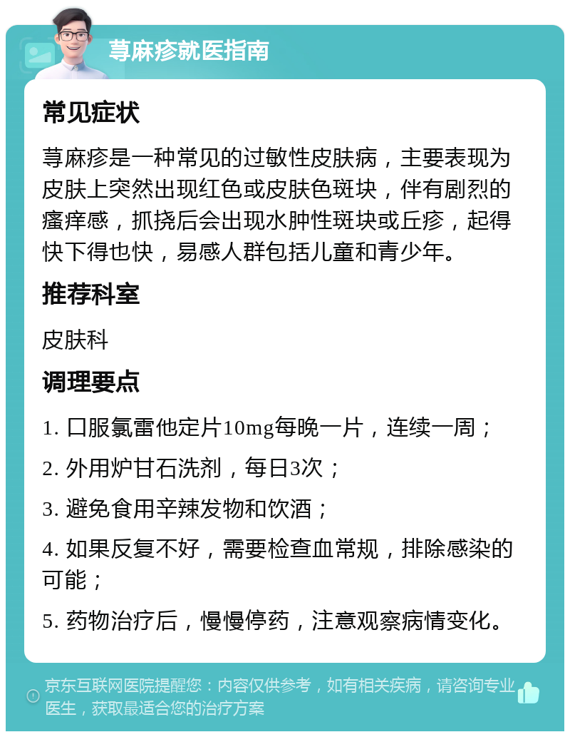 荨麻疹就医指南 常见症状 荨麻疹是一种常见的过敏性皮肤病，主要表现为皮肤上突然出现红色或皮肤色斑块，伴有剧烈的瘙痒感，抓挠后会出现水肿性斑块或丘疹，起得快下得也快，易感人群包括儿童和青少年。 推荐科室 皮肤科 调理要点 1. 口服氯雷他定片10mg每晚一片，连续一周； 2. 外用炉甘石洗剂，每日3次； 3. 避免食用辛辣发物和饮酒； 4. 如果反复不好，需要检查血常规，排除感染的可能； 5. 药物治疗后，慢慢停药，注意观察病情变化。