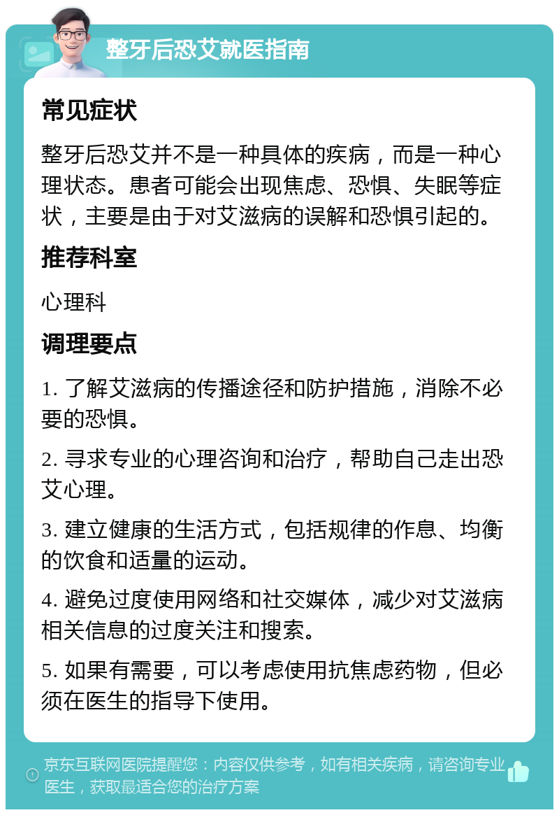 整牙后恐艾就医指南 常见症状 整牙后恐艾并不是一种具体的疾病，而是一种心理状态。患者可能会出现焦虑、恐惧、失眠等症状，主要是由于对艾滋病的误解和恐惧引起的。 推荐科室 心理科 调理要点 1. 了解艾滋病的传播途径和防护措施，消除不必要的恐惧。 2. 寻求专业的心理咨询和治疗，帮助自己走出恐艾心理。 3. 建立健康的生活方式，包括规律的作息、均衡的饮食和适量的运动。 4. 避免过度使用网络和社交媒体，减少对艾滋病相关信息的过度关注和搜索。 5. 如果有需要，可以考虑使用抗焦虑药物，但必须在医生的指导下使用。