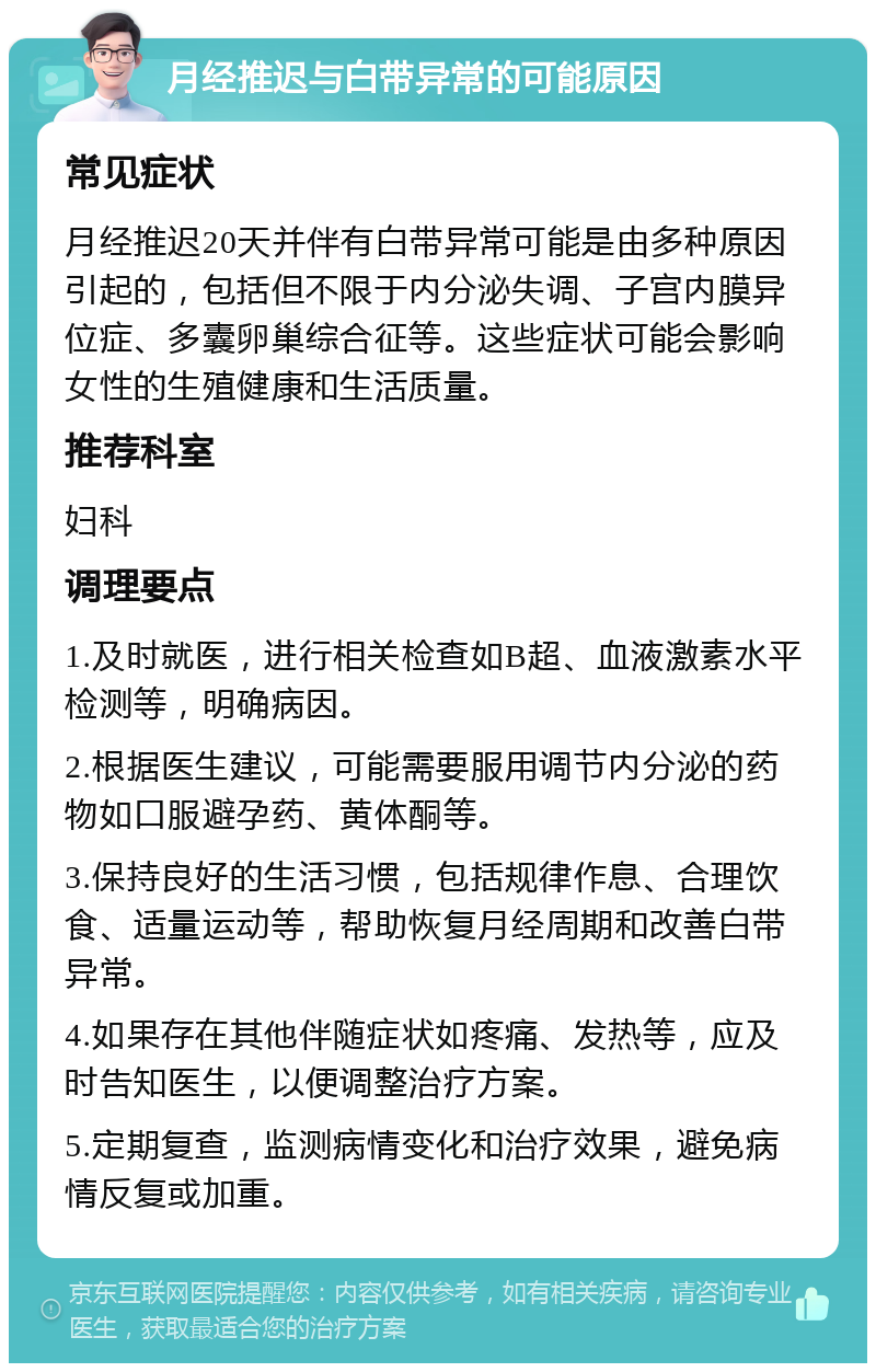 月经推迟与白带异常的可能原因 常见症状 月经推迟20天并伴有白带异常可能是由多种原因引起的，包括但不限于内分泌失调、子宫内膜异位症、多囊卵巢综合征等。这些症状可能会影响女性的生殖健康和生活质量。 推荐科室 妇科 调理要点 1.及时就医，进行相关检查如B超、血液激素水平检测等，明确病因。 2.根据医生建议，可能需要服用调节内分泌的药物如口服避孕药、黄体酮等。 3.保持良好的生活习惯，包括规律作息、合理饮食、适量运动等，帮助恢复月经周期和改善白带异常。 4.如果存在其他伴随症状如疼痛、发热等，应及时告知医生，以便调整治疗方案。 5.定期复查，监测病情变化和治疗效果，避免病情反复或加重。