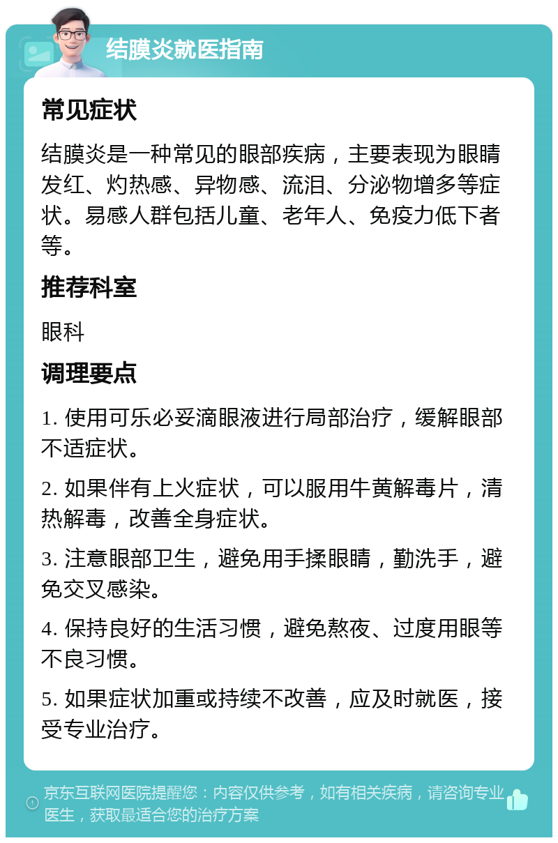 结膜炎就医指南 常见症状 结膜炎是一种常见的眼部疾病，主要表现为眼睛发红、灼热感、异物感、流泪、分泌物增多等症状。易感人群包括儿童、老年人、免疫力低下者等。 推荐科室 眼科 调理要点 1. 使用可乐必妥滴眼液进行局部治疗，缓解眼部不适症状。 2. 如果伴有上火症状，可以服用牛黄解毒片，清热解毒，改善全身症状。 3. 注意眼部卫生，避免用手揉眼睛，勤洗手，避免交叉感染。 4. 保持良好的生活习惯，避免熬夜、过度用眼等不良习惯。 5. 如果症状加重或持续不改善，应及时就医，接受专业治疗。