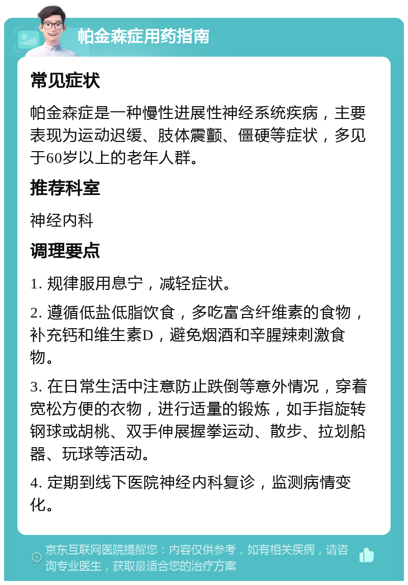 帕金森症用药指南 常见症状 帕金森症是一种慢性进展性神经系统疾病，主要表现为运动迟缓、肢体震颤、僵硬等症状，多见于60岁以上的老年人群。 推荐科室 神经内科 调理要点 1. 规律服用息宁，减轻症状。 2. 遵循低盐低脂饮食，多吃富含纤维素的食物，补充钙和维生素D，避免烟酒和辛腥辣刺激食物。 3. 在日常生活中注意防止跌倒等意外情况，穿着宽松方便的衣物，进行适量的锻炼，如手指旋转钢球或胡桃、双手伸展握拳运动、散步、拉划船器、玩球等活动。 4. 定期到线下医院神经内科复诊，监测病情变化。