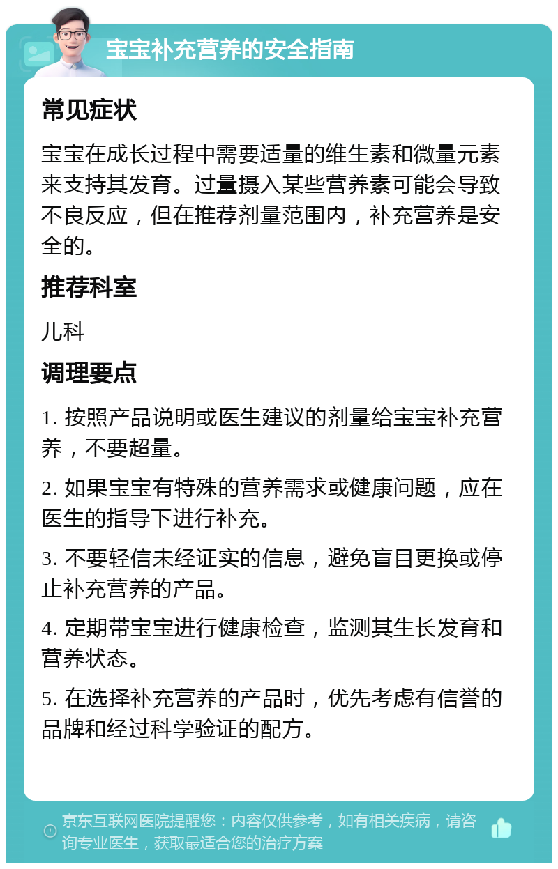 宝宝补充营养的安全指南 常见症状 宝宝在成长过程中需要适量的维生素和微量元素来支持其发育。过量摄入某些营养素可能会导致不良反应，但在推荐剂量范围内，补充营养是安全的。 推荐科室 儿科 调理要点 1. 按照产品说明或医生建议的剂量给宝宝补充营养，不要超量。 2. 如果宝宝有特殊的营养需求或健康问题，应在医生的指导下进行补充。 3. 不要轻信未经证实的信息，避免盲目更换或停止补充营养的产品。 4. 定期带宝宝进行健康检查，监测其生长发育和营养状态。 5. 在选择补充营养的产品时，优先考虑有信誉的品牌和经过科学验证的配方。