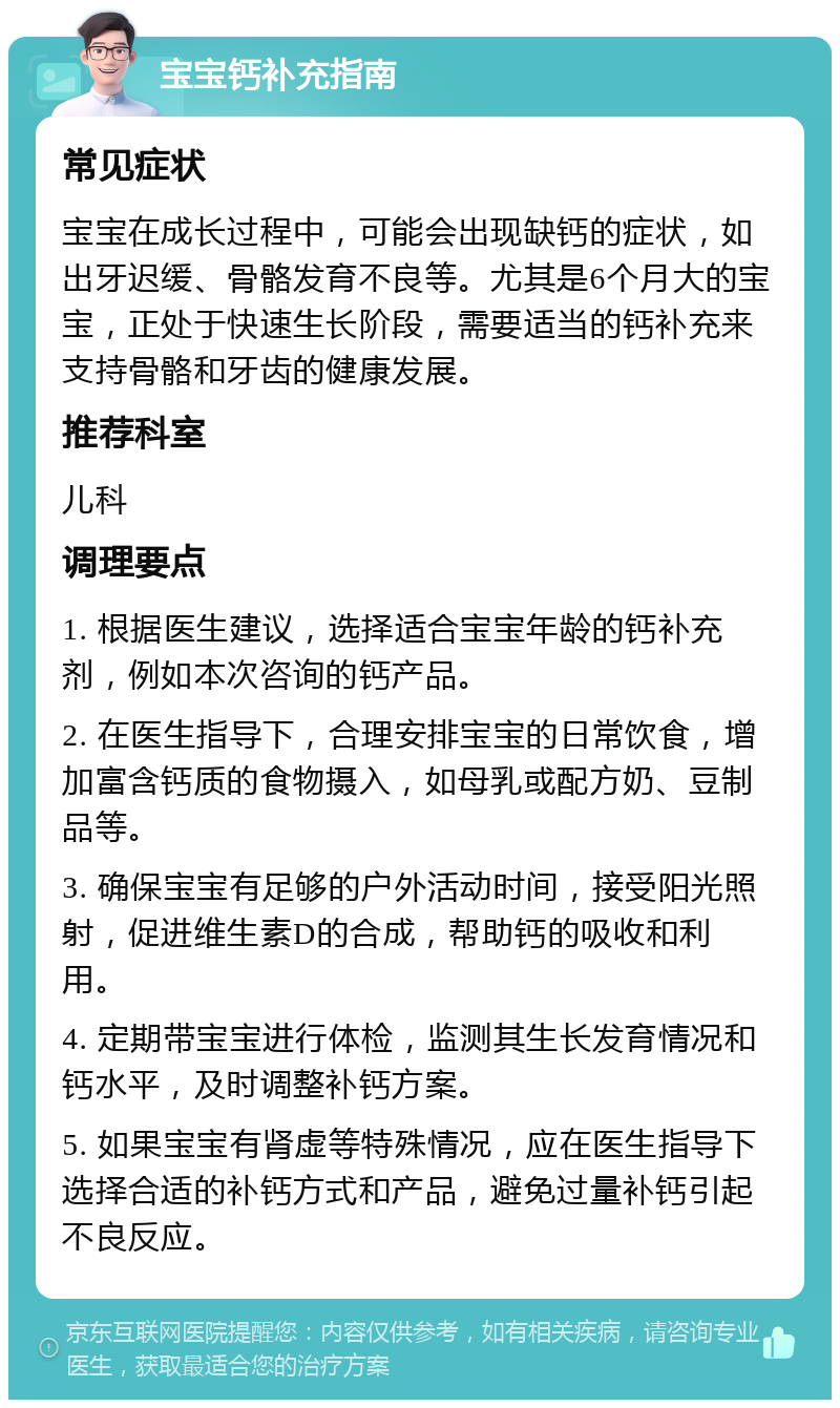 宝宝钙补充指南 常见症状 宝宝在成长过程中，可能会出现缺钙的症状，如出牙迟缓、骨骼发育不良等。尤其是6个月大的宝宝，正处于快速生长阶段，需要适当的钙补充来支持骨骼和牙齿的健康发展。 推荐科室 儿科 调理要点 1. 根据医生建议，选择适合宝宝年龄的钙补充剂，例如本次咨询的钙产品。 2. 在医生指导下，合理安排宝宝的日常饮食，增加富含钙质的食物摄入，如母乳或配方奶、豆制品等。 3. 确保宝宝有足够的户外活动时间，接受阳光照射，促进维生素D的合成，帮助钙的吸收和利用。 4. 定期带宝宝进行体检，监测其生长发育情况和钙水平，及时调整补钙方案。 5. 如果宝宝有肾虚等特殊情况，应在医生指导下选择合适的补钙方式和产品，避免过量补钙引起不良反应。