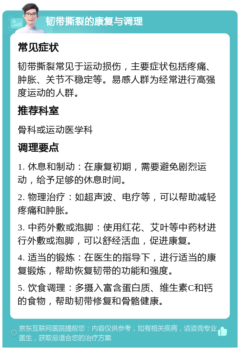 韧带撕裂的康复与调理 常见症状 韧带撕裂常见于运动损伤，主要症状包括疼痛、肿胀、关节不稳定等。易感人群为经常进行高强度运动的人群。 推荐科室 骨科或运动医学科 调理要点 1. 休息和制动：在康复初期，需要避免剧烈运动，给予足够的休息时间。 2. 物理治疗：如超声波、电疗等，可以帮助减轻疼痛和肿胀。 3. 中药外敷或泡脚：使用红花、艾叶等中药材进行外敷或泡脚，可以舒经活血，促进康复。 4. 适当的锻炼：在医生的指导下，进行适当的康复锻炼，帮助恢复韧带的功能和强度。 5. 饮食调理：多摄入富含蛋白质、维生素C和钙的食物，帮助韧带修复和骨骼健康。