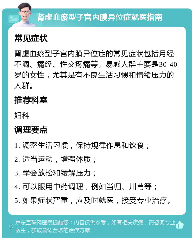 肾虚血瘀型子宫内膜异位症就医指南 常见症状 肾虚血瘀型子宫内膜异位症的常见症状包括月经不调、痛经、性交疼痛等。易感人群主要是30-40岁的女性，尤其是有不良生活习惯和情绪压力的人群。 推荐科室 妇科 调理要点 1. 调整生活习惯，保持规律作息和饮食； 2. 适当运动，增强体质； 3. 学会放松和缓解压力； 4. 可以服用中药调理，例如当归、川芎等； 5. 如果症状严重，应及时就医，接受专业治疗。