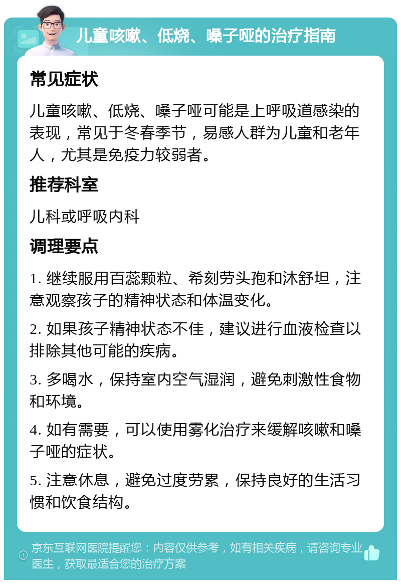 儿童咳嗽、低烧、嗓子哑的治疗指南 常见症状 儿童咳嗽、低烧、嗓子哑可能是上呼吸道感染的表现，常见于冬春季节，易感人群为儿童和老年人，尤其是免疫力较弱者。 推荐科室 儿科或呼吸内科 调理要点 1. 继续服用百蕊颗粒、希刻劳头孢和沐舒坦，注意观察孩子的精神状态和体温变化。 2. 如果孩子精神状态不佳，建议进行血液检查以排除其他可能的疾病。 3. 多喝水，保持室内空气湿润，避免刺激性食物和环境。 4. 如有需要，可以使用雾化治疗来缓解咳嗽和嗓子哑的症状。 5. 注意休息，避免过度劳累，保持良好的生活习惯和饮食结构。