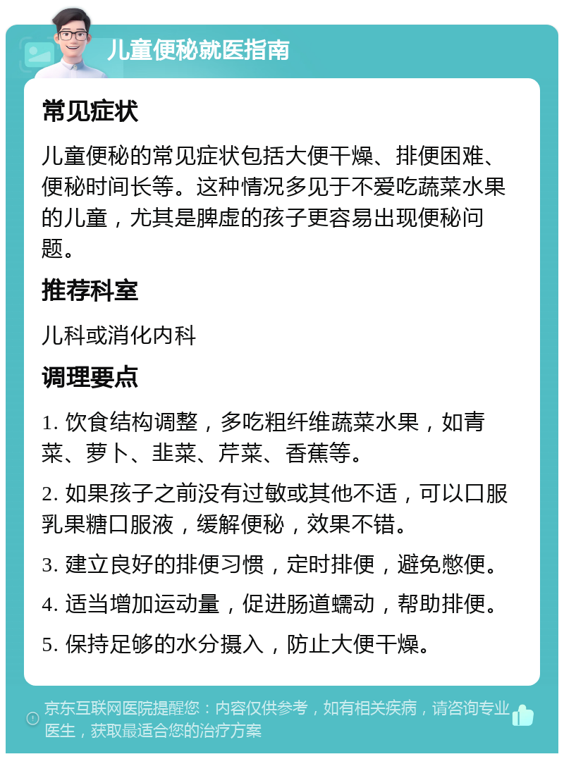 儿童便秘就医指南 常见症状 儿童便秘的常见症状包括大便干燥、排便困难、便秘时间长等。这种情况多见于不爱吃蔬菜水果的儿童，尤其是脾虚的孩子更容易出现便秘问题。 推荐科室 儿科或消化内科 调理要点 1. 饮食结构调整，多吃粗纤维蔬菜水果，如青菜、萝卜、韭菜、芹菜、香蕉等。 2. 如果孩子之前没有过敏或其他不适，可以口服乳果糖口服液，缓解便秘，效果不错。 3. 建立良好的排便习惯，定时排便，避免憋便。 4. 适当增加运动量，促进肠道蠕动，帮助排便。 5. 保持足够的水分摄入，防止大便干燥。