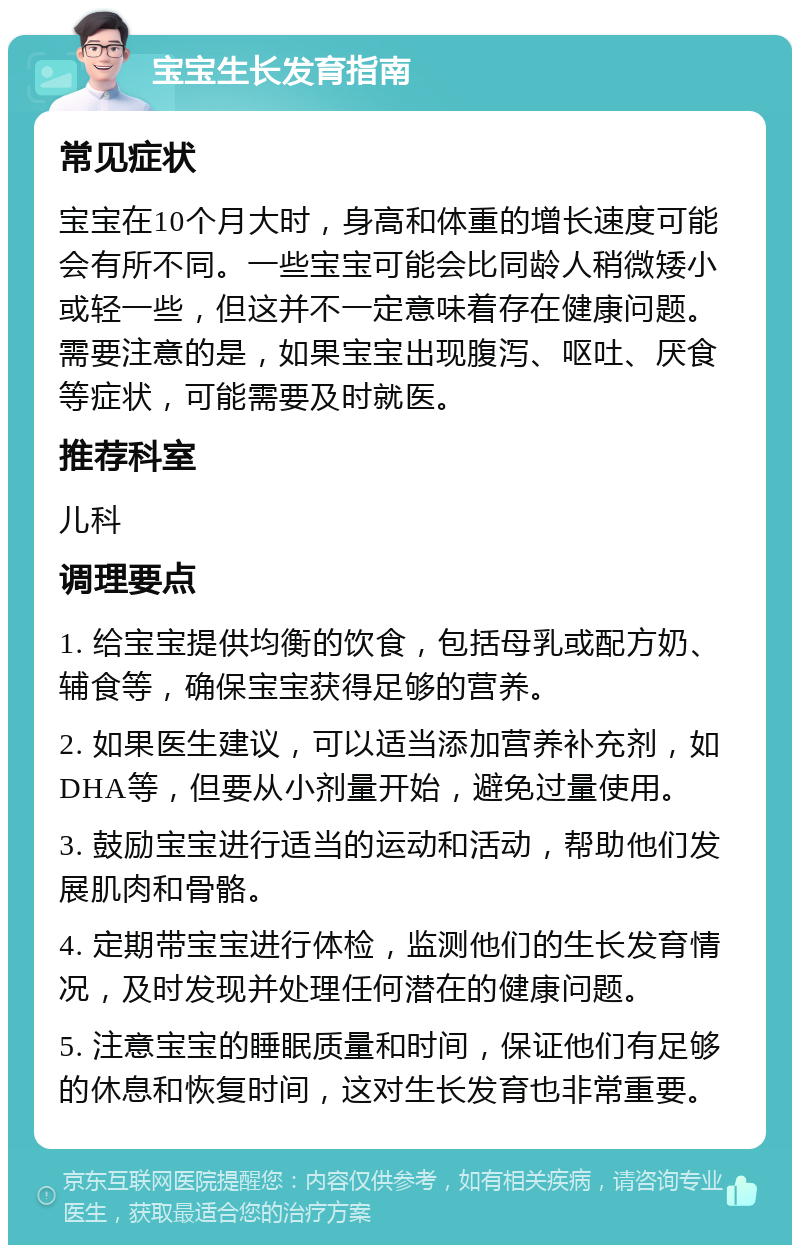 宝宝生长发育指南 常见症状 宝宝在10个月大时，身高和体重的增长速度可能会有所不同。一些宝宝可能会比同龄人稍微矮小或轻一些，但这并不一定意味着存在健康问题。需要注意的是，如果宝宝出现腹泻、呕吐、厌食等症状，可能需要及时就医。 推荐科室 儿科 调理要点 1. 给宝宝提供均衡的饮食，包括母乳或配方奶、辅食等，确保宝宝获得足够的营养。 2. 如果医生建议，可以适当添加营养补充剂，如DHA等，但要从小剂量开始，避免过量使用。 3. 鼓励宝宝进行适当的运动和活动，帮助他们发展肌肉和骨骼。 4. 定期带宝宝进行体检，监测他们的生长发育情况，及时发现并处理任何潜在的健康问题。 5. 注意宝宝的睡眠质量和时间，保证他们有足够的休息和恢复时间，这对生长发育也非常重要。