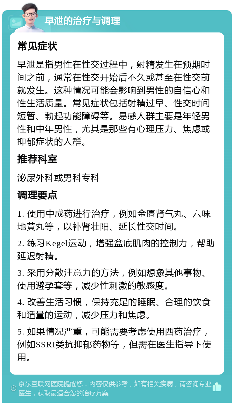 早泄的治疗与调理 常见症状 早泄是指男性在性交过程中，射精发生在预期时间之前，通常在性交开始后不久或甚至在性交前就发生。这种情况可能会影响到男性的自信心和性生活质量。常见症状包括射精过早、性交时间短暂、勃起功能障碍等。易感人群主要是年轻男性和中年男性，尤其是那些有心理压力、焦虑或抑郁症状的人群。 推荐科室 泌尿外科或男科专科 调理要点 1. 使用中成药进行治疗，例如金匮肾气丸、六味地黄丸等，以补肾壮阳、延长性交时间。 2. 练习Kegel运动，增强盆底肌肉的控制力，帮助延迟射精。 3. 采用分散注意力的方法，例如想象其他事物、使用避孕套等，减少性刺激的敏感度。 4. 改善生活习惯，保持充足的睡眠、合理的饮食和适量的运动，减少压力和焦虑。 5. 如果情况严重，可能需要考虑使用西药治疗，例如SSRI类抗抑郁药物等，但需在医生指导下使用。