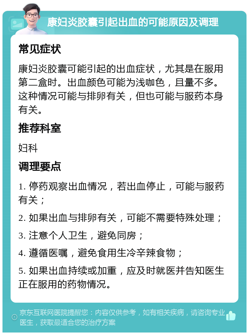 康妇炎胶囊引起出血的可能原因及调理 常见症状 康妇炎胶囊可能引起的出血症状，尤其是在服用第二盒时。出血颜色可能为浅咖色，且量不多。这种情况可能与排卵有关，但也可能与服药本身有关。 推荐科室 妇科 调理要点 1. 停药观察出血情况，若出血停止，可能与服药有关； 2. 如果出血与排卵有关，可能不需要特殊处理； 3. 注意个人卫生，避免同房； 4. 遵循医嘱，避免食用生冷辛辣食物； 5. 如果出血持续或加重，应及时就医并告知医生正在服用的药物情况。