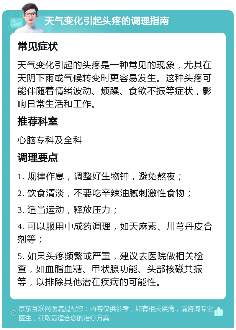 天气变化引起头疼的调理指南 常见症状 天气变化引起的头疼是一种常见的现象，尤其在天阴下雨或气候转变时更容易发生。这种头疼可能伴随着情绪波动、烦躁、食欲不振等症状，影响日常生活和工作。 推荐科室 心脑专科及全科 调理要点 1. 规律作息，调整好生物钟，避免熬夜； 2. 饮食清淡，不要吃辛辣油腻刺激性食物； 3. 适当运动，释放压力； 4. 可以服用中成药调理，如天麻素、川芎丹皮合剂等； 5. 如果头疼频繁或严重，建议去医院做相关检查，如血脂血糖、甲状腺功能、头部核磁共振等，以排除其他潜在疾病的可能性。