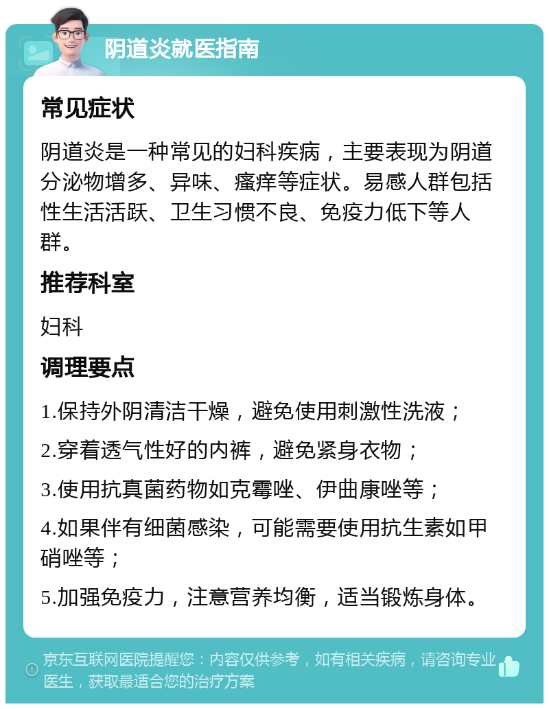 阴道炎就医指南 常见症状 阴道炎是一种常见的妇科疾病，主要表现为阴道分泌物增多、异味、瘙痒等症状。易感人群包括性生活活跃、卫生习惯不良、免疫力低下等人群。 推荐科室 妇科 调理要点 1.保持外阴清洁干燥，避免使用刺激性洗液； 2.穿着透气性好的内裤，避免紧身衣物； 3.使用抗真菌药物如克霉唑、伊曲康唑等； 4.如果伴有细菌感染，可能需要使用抗生素如甲硝唑等； 5.加强免疫力，注意营养均衡，适当锻炼身体。