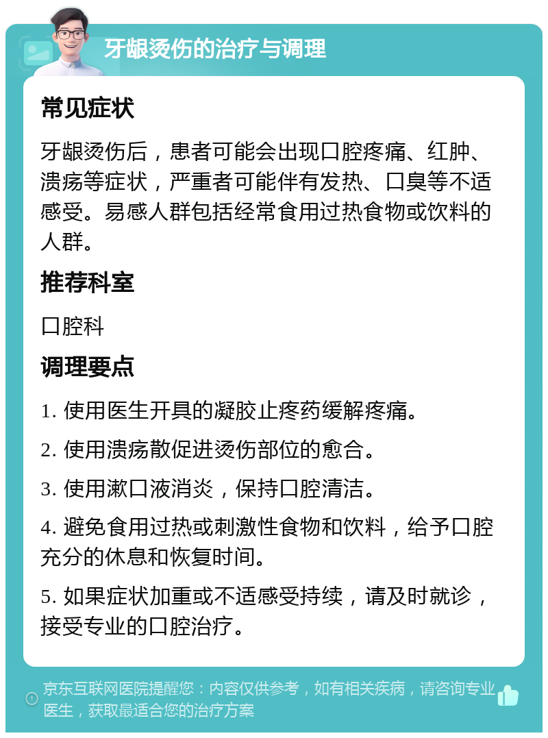 牙龈烫伤的治疗与调理 常见症状 牙龈烫伤后，患者可能会出现口腔疼痛、红肿、溃疡等症状，严重者可能伴有发热、口臭等不适感受。易感人群包括经常食用过热食物或饮料的人群。 推荐科室 口腔科 调理要点 1. 使用医生开具的凝胶止疼药缓解疼痛。 2. 使用溃疡散促进烫伤部位的愈合。 3. 使用漱口液消炎，保持口腔清洁。 4. 避免食用过热或刺激性食物和饮料，给予口腔充分的休息和恢复时间。 5. 如果症状加重或不适感受持续，请及时就诊，接受专业的口腔治疗。