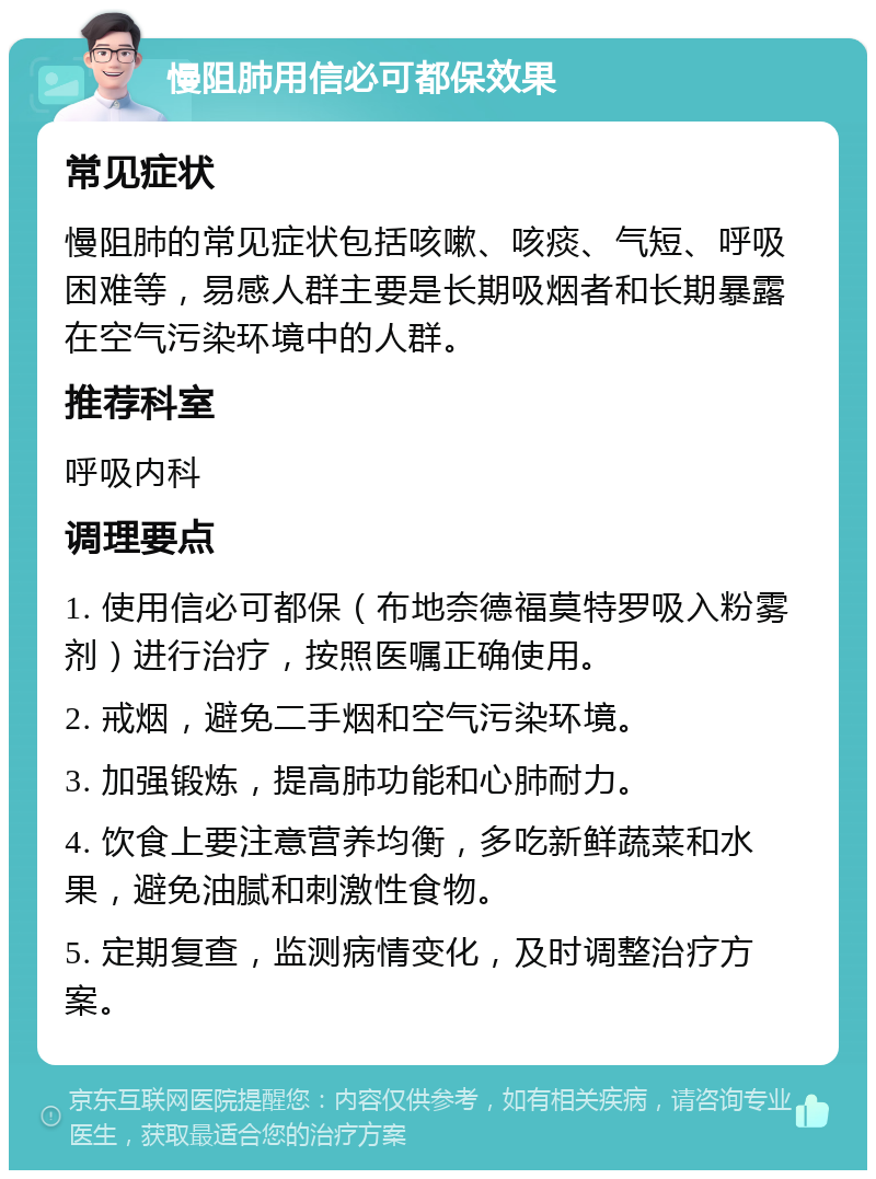 慢阻肺用信必可都保效果 常见症状 慢阻肺的常见症状包括咳嗽、咳痰、气短、呼吸困难等，易感人群主要是长期吸烟者和长期暴露在空气污染环境中的人群。 推荐科室 呼吸内科 调理要点 1. 使用信必可都保（布地奈德福莫特罗吸入粉雾剂）进行治疗，按照医嘱正确使用。 2. 戒烟，避免二手烟和空气污染环境。 3. 加强锻炼，提高肺功能和心肺耐力。 4. 饮食上要注意营养均衡，多吃新鲜蔬菜和水果，避免油腻和刺激性食物。 5. 定期复查，监测病情变化，及时调整治疗方案。