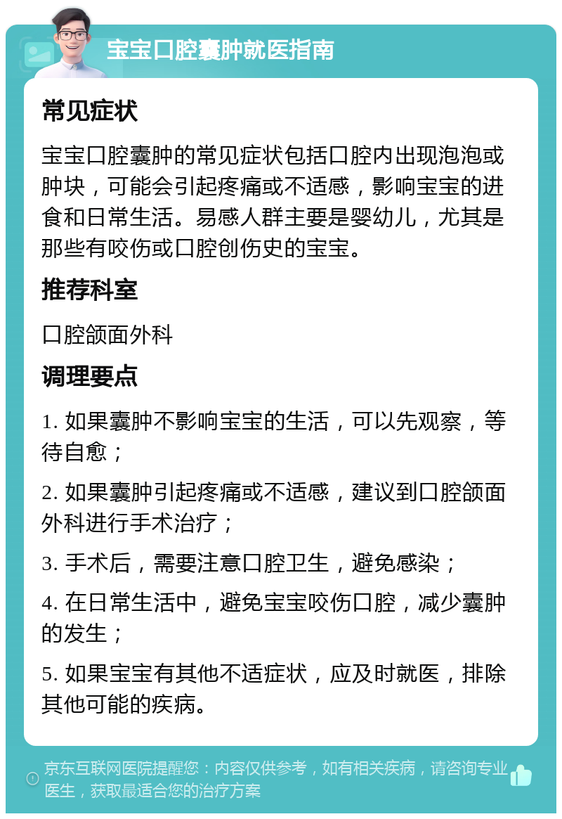 宝宝口腔囊肿就医指南 常见症状 宝宝口腔囊肿的常见症状包括口腔内出现泡泡或肿块，可能会引起疼痛或不适感，影响宝宝的进食和日常生活。易感人群主要是婴幼儿，尤其是那些有咬伤或口腔创伤史的宝宝。 推荐科室 口腔颌面外科 调理要点 1. 如果囊肿不影响宝宝的生活，可以先观察，等待自愈； 2. 如果囊肿引起疼痛或不适感，建议到口腔颌面外科进行手术治疗； 3. 手术后，需要注意口腔卫生，避免感染； 4. 在日常生活中，避免宝宝咬伤口腔，减少囊肿的发生； 5. 如果宝宝有其他不适症状，应及时就医，排除其他可能的疾病。