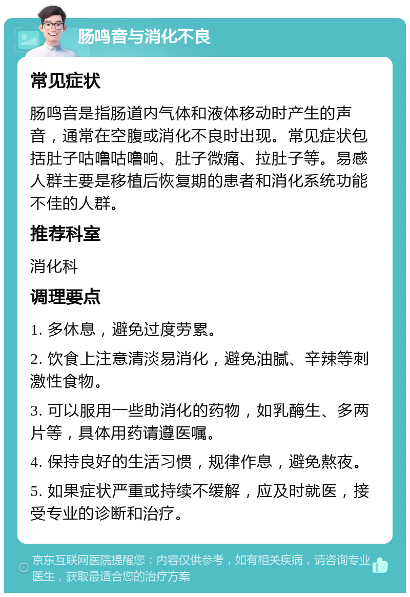 肠鸣音与消化不良 常见症状 肠鸣音是指肠道内气体和液体移动时产生的声音，通常在空腹或消化不良时出现。常见症状包括肚子咕噜咕噜响、肚子微痛、拉肚子等。易感人群主要是移植后恢复期的患者和消化系统功能不佳的人群。 推荐科室 消化科 调理要点 1. 多休息，避免过度劳累。 2. 饮食上注意清淡易消化，避免油腻、辛辣等刺激性食物。 3. 可以服用一些助消化的药物，如乳酶生、多两片等，具体用药请遵医嘱。 4. 保持良好的生活习惯，规律作息，避免熬夜。 5. 如果症状严重或持续不缓解，应及时就医，接受专业的诊断和治疗。