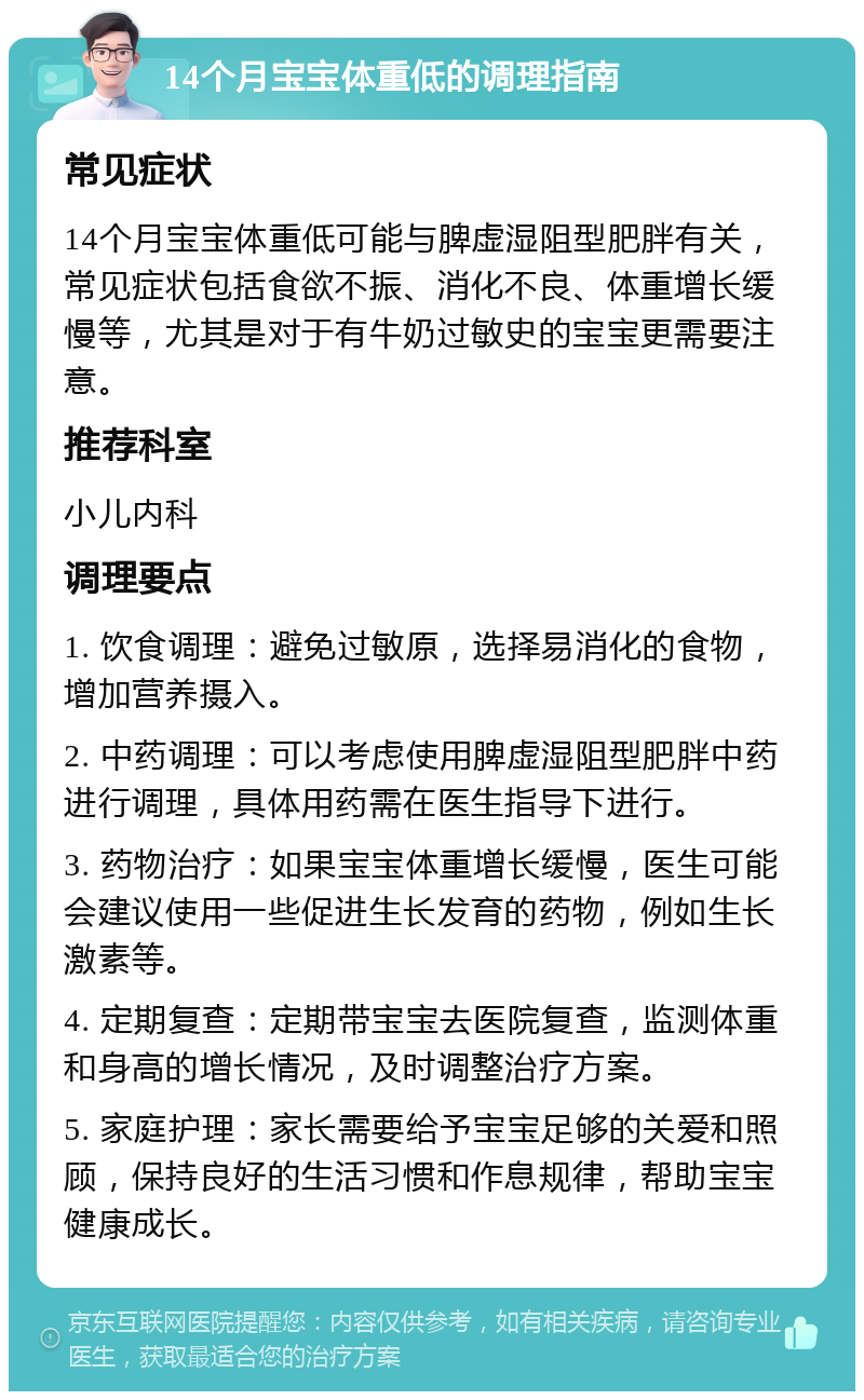 14个月宝宝体重低的调理指南 常见症状 14个月宝宝体重低可能与脾虚湿阻型肥胖有关，常见症状包括食欲不振、消化不良、体重增长缓慢等，尤其是对于有牛奶过敏史的宝宝更需要注意。 推荐科室 小儿内科 调理要点 1. 饮食调理：避免过敏原，选择易消化的食物，增加营养摄入。 2. 中药调理：可以考虑使用脾虚湿阻型肥胖中药进行调理，具体用药需在医生指导下进行。 3. 药物治疗：如果宝宝体重增长缓慢，医生可能会建议使用一些促进生长发育的药物，例如生长激素等。 4. 定期复查：定期带宝宝去医院复查，监测体重和身高的增长情况，及时调整治疗方案。 5. 家庭护理：家长需要给予宝宝足够的关爱和照顾，保持良好的生活习惯和作息规律，帮助宝宝健康成长。