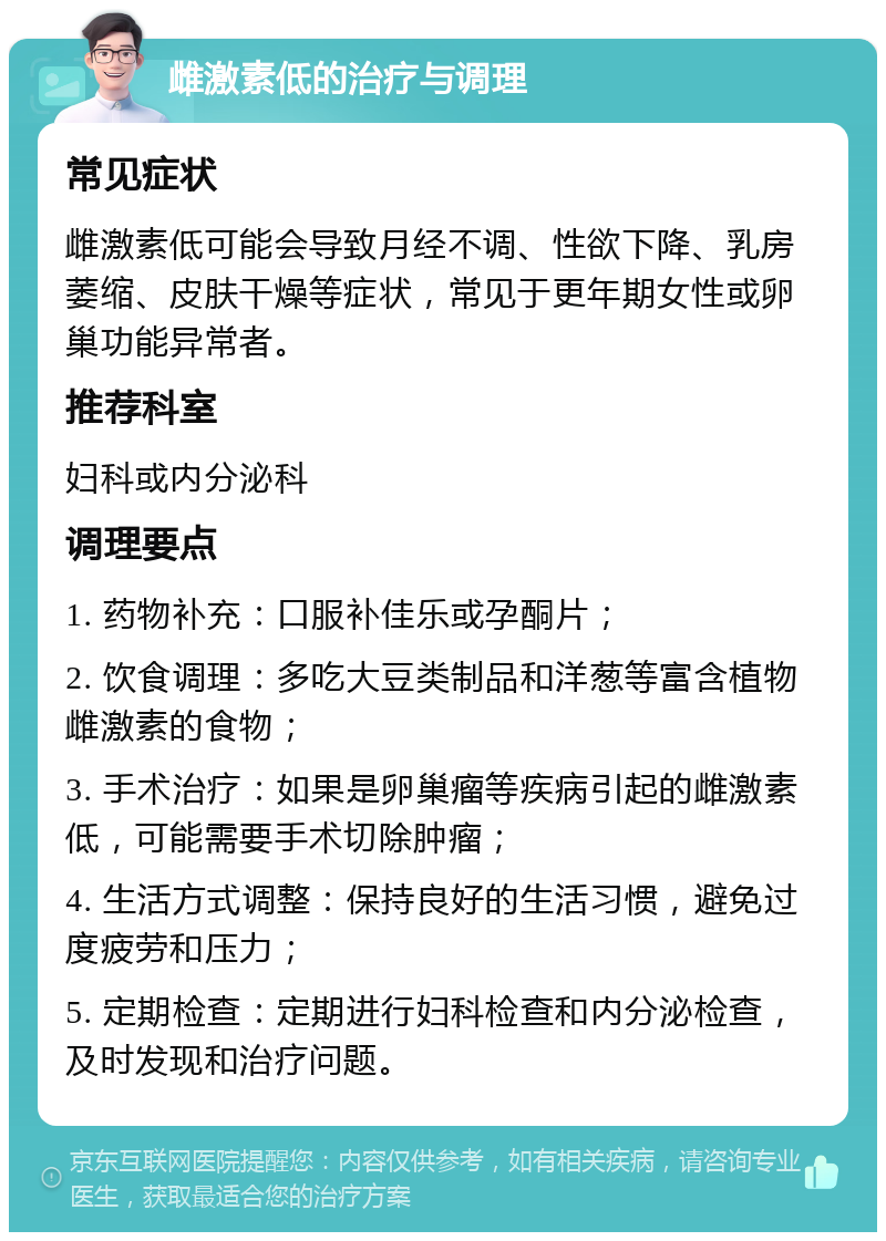 雌激素低的治疗与调理 常见症状 雌激素低可能会导致月经不调、性欲下降、乳房萎缩、皮肤干燥等症状，常见于更年期女性或卵巢功能异常者。 推荐科室 妇科或内分泌科 调理要点 1. 药物补充：口服补佳乐或孕酮片； 2. 饮食调理：多吃大豆类制品和洋葱等富含植物雌激素的食物； 3. 手术治疗：如果是卵巢瘤等疾病引起的雌激素低，可能需要手术切除肿瘤； 4. 生活方式调整：保持良好的生活习惯，避免过度疲劳和压力； 5. 定期检查：定期进行妇科检查和内分泌检查，及时发现和治疗问题。