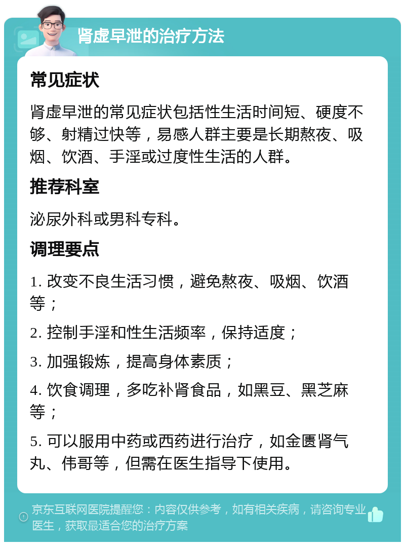 肾虚早泄的治疗方法 常见症状 肾虚早泄的常见症状包括性生活时间短、硬度不够、射精过快等，易感人群主要是长期熬夜、吸烟、饮酒、手淫或过度性生活的人群。 推荐科室 泌尿外科或男科专科。 调理要点 1. 改变不良生活习惯，避免熬夜、吸烟、饮酒等； 2. 控制手淫和性生活频率，保持适度； 3. 加强锻炼，提高身体素质； 4. 饮食调理，多吃补肾食品，如黑豆、黑芝麻等； 5. 可以服用中药或西药进行治疗，如金匮肾气丸、伟哥等，但需在医生指导下使用。