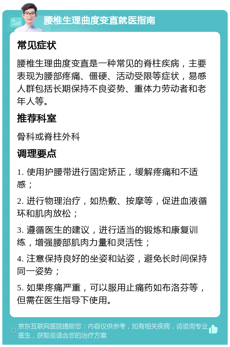 腰椎生理曲度变直就医指南 常见症状 腰椎生理曲度变直是一种常见的脊柱疾病，主要表现为腰部疼痛、僵硬、活动受限等症状，易感人群包括长期保持不良姿势、重体力劳动者和老年人等。 推荐科室 骨科或脊柱外科 调理要点 1. 使用护腰带进行固定矫正，缓解疼痛和不适感； 2. 进行物理治疗，如热敷、按摩等，促进血液循环和肌肉放松； 3. 遵循医生的建议，进行适当的锻炼和康复训练，增强腰部肌肉力量和灵活性； 4. 注意保持良好的坐姿和站姿，避免长时间保持同一姿势； 5. 如果疼痛严重，可以服用止痛药如布洛芬等，但需在医生指导下使用。