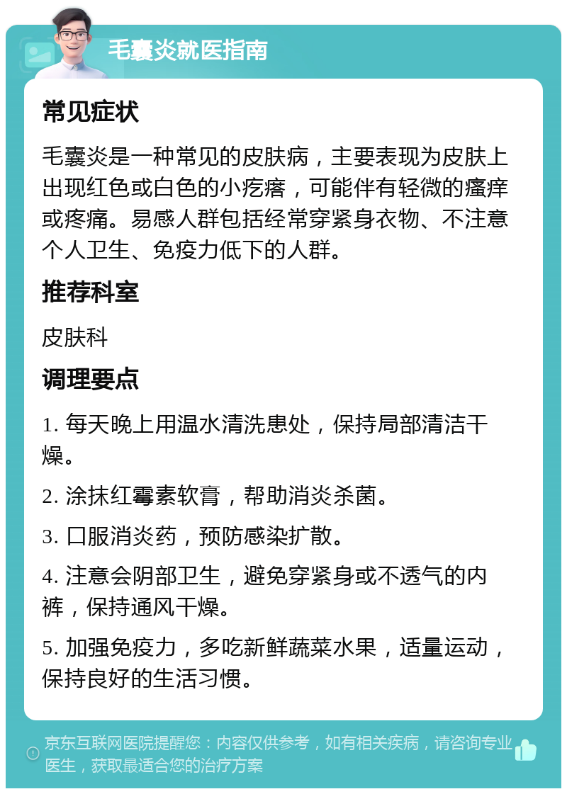 毛囊炎就医指南 常见症状 毛囊炎是一种常见的皮肤病，主要表现为皮肤上出现红色或白色的小疙瘩，可能伴有轻微的瘙痒或疼痛。易感人群包括经常穿紧身衣物、不注意个人卫生、免疫力低下的人群。 推荐科室 皮肤科 调理要点 1. 每天晚上用温水清洗患处，保持局部清洁干燥。 2. 涂抹红霉素软膏，帮助消炎杀菌。 3. 口服消炎药，预防感染扩散。 4. 注意会阴部卫生，避免穿紧身或不透气的内裤，保持通风干燥。 5. 加强免疫力，多吃新鲜蔬菜水果，适量运动，保持良好的生活习惯。