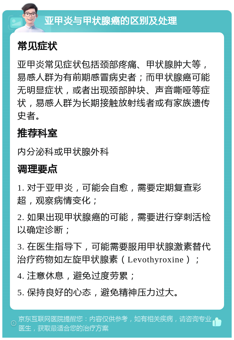 亚甲炎与甲状腺癌的区别及处理 常见症状 亚甲炎常见症状包括颈部疼痛、甲状腺肿大等，易感人群为有前期感冒病史者；而甲状腺癌可能无明显症状，或者出现颈部肿块、声音嘶哑等症状，易感人群为长期接触放射线者或有家族遗传史者。 推荐科室 内分泌科或甲状腺外科 调理要点 1. 对于亚甲炎，可能会自愈，需要定期复查彩超，观察病情变化； 2. 如果出现甲状腺癌的可能，需要进行穿刺活检以确定诊断； 3. 在医生指导下，可能需要服用甲状腺激素替代治疗药物如左旋甲状腺素（Levothyroxine）； 4. 注意休息，避免过度劳累； 5. 保持良好的心态，避免精神压力过大。