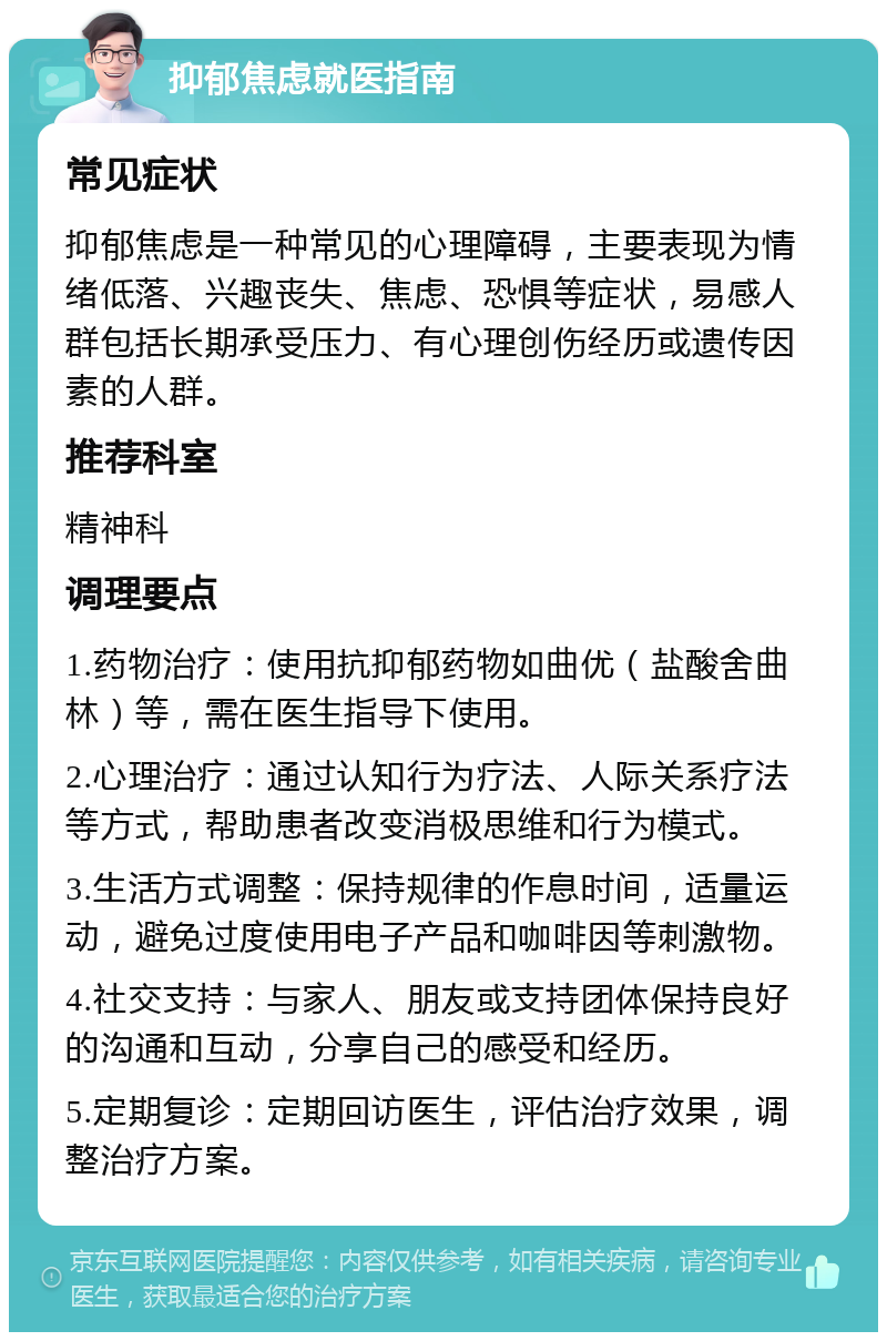 抑郁焦虑就医指南 常见症状 抑郁焦虑是一种常见的心理障碍，主要表现为情绪低落、兴趣丧失、焦虑、恐惧等症状，易感人群包括长期承受压力、有心理创伤经历或遗传因素的人群。 推荐科室 精神科 调理要点 1.药物治疗：使用抗抑郁药物如曲优（盐酸舍曲林）等，需在医生指导下使用。 2.心理治疗：通过认知行为疗法、人际关系疗法等方式，帮助患者改变消极思维和行为模式。 3.生活方式调整：保持规律的作息时间，适量运动，避免过度使用电子产品和咖啡因等刺激物。 4.社交支持：与家人、朋友或支持团体保持良好的沟通和互动，分享自己的感受和经历。 5.定期复诊：定期回访医生，评估治疗效果，调整治疗方案。