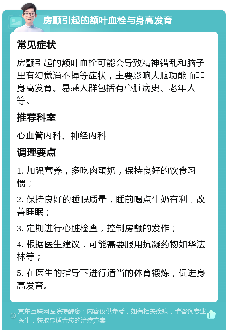 房颤引起的额叶血栓与身高发育 常见症状 房颤引起的额叶血栓可能会导致精神错乱和脑子里有幻觉消不掉等症状，主要影响大脑功能而非身高发育。易感人群包括有心脏病史、老年人等。 推荐科室 心血管内科、神经内科 调理要点 1. 加强营养，多吃肉蛋奶，保持良好的饮食习惯； 2. 保持良好的睡眠质量，睡前喝点牛奶有利于改善睡眠； 3. 定期进行心脏检查，控制房颤的发作； 4. 根据医生建议，可能需要服用抗凝药物如华法林等； 5. 在医生的指导下进行适当的体育锻炼，促进身高发育。