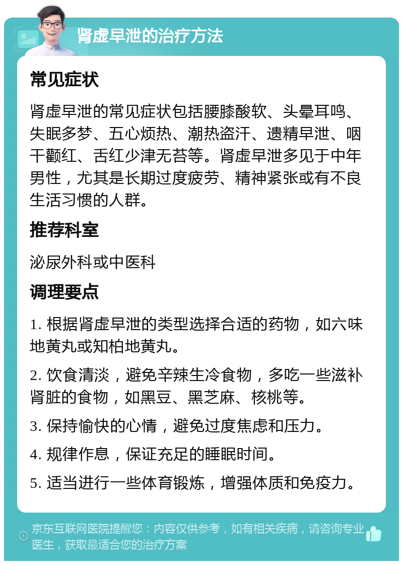 肾虚早泄的治疗方法 常见症状 肾虚早泄的常见症状包括腰膝酸软、头晕耳鸣、失眠多梦、五心烦热、潮热盗汗、遗精早泄、咽干颧红、舌红少津无苔等。肾虚早泄多见于中年男性，尤其是长期过度疲劳、精神紧张或有不良生活习惯的人群。 推荐科室 泌尿外科或中医科 调理要点 1. 根据肾虚早泄的类型选择合适的药物，如六味地黄丸或知柏地黄丸。 2. 饮食清淡，避免辛辣生冷食物，多吃一些滋补肾脏的食物，如黑豆、黑芝麻、核桃等。 3. 保持愉快的心情，避免过度焦虑和压力。 4. 规律作息，保证充足的睡眠时间。 5. 适当进行一些体育锻炼，增强体质和免疫力。