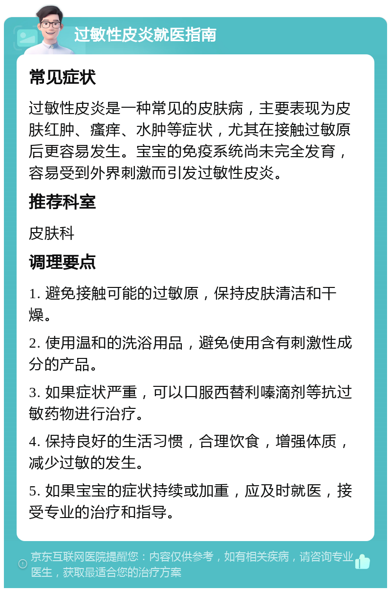 过敏性皮炎就医指南 常见症状 过敏性皮炎是一种常见的皮肤病，主要表现为皮肤红肿、瘙痒、水肿等症状，尤其在接触过敏原后更容易发生。宝宝的免疫系统尚未完全发育，容易受到外界刺激而引发过敏性皮炎。 推荐科室 皮肤科 调理要点 1. 避免接触可能的过敏原，保持皮肤清洁和干燥。 2. 使用温和的洗浴用品，避免使用含有刺激性成分的产品。 3. 如果症状严重，可以口服西替利嗪滴剂等抗过敏药物进行治疗。 4. 保持良好的生活习惯，合理饮食，增强体质，减少过敏的发生。 5. 如果宝宝的症状持续或加重，应及时就医，接受专业的治疗和指导。