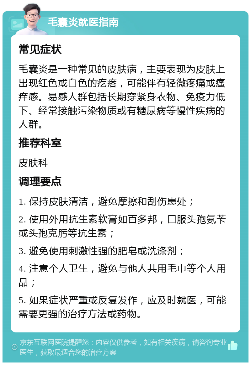 毛囊炎就医指南 常见症状 毛囊炎是一种常见的皮肤病，主要表现为皮肤上出现红色或白色的疙瘩，可能伴有轻微疼痛或瘙痒感。易感人群包括长期穿紧身衣物、免疫力低下、经常接触污染物质或有糖尿病等慢性疾病的人群。 推荐科室 皮肤科 调理要点 1. 保持皮肤清洁，避免摩擦和刮伤患处； 2. 使用外用抗生素软膏如百多邦，口服头孢氨苄或头孢克肟等抗生素； 3. 避免使用刺激性强的肥皂或洗涤剂； 4. 注意个人卫生，避免与他人共用毛巾等个人用品； 5. 如果症状严重或反复发作，应及时就医，可能需要更强的治疗方法或药物。