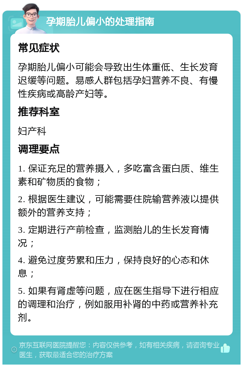 孕期胎儿偏小的处理指南 常见症状 孕期胎儿偏小可能会导致出生体重低、生长发育迟缓等问题。易感人群包括孕妇营养不良、有慢性疾病或高龄产妇等。 推荐科室 妇产科 调理要点 1. 保证充足的营养摄入，多吃富含蛋白质、维生素和矿物质的食物； 2. 根据医生建议，可能需要住院输营养液以提供额外的营养支持； 3. 定期进行产前检查，监测胎儿的生长发育情况； 4. 避免过度劳累和压力，保持良好的心态和休息； 5. 如果有肾虚等问题，应在医生指导下进行相应的调理和治疗，例如服用补肾的中药或营养补充剂。