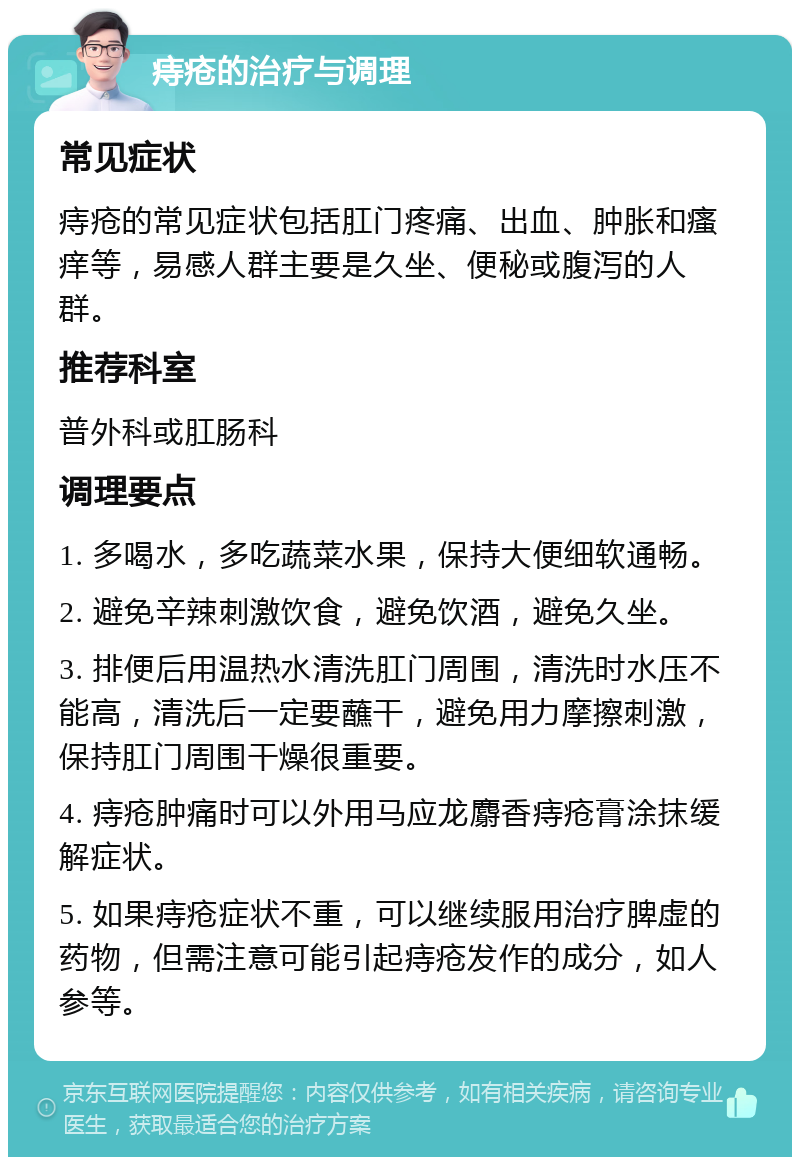 痔疮的治疗与调理 常见症状 痔疮的常见症状包括肛门疼痛、出血、肿胀和瘙痒等，易感人群主要是久坐、便秘或腹泻的人群。 推荐科室 普外科或肛肠科 调理要点 1. 多喝水，多吃蔬菜水果，保持大便细软通畅。 2. 避免辛辣刺激饮食，避免饮酒，避免久坐。 3. 排便后用温热水清洗肛门周围，清洗时水压不能高，清洗后一定要蘸干，避免用力摩擦刺激，保持肛门周围干燥很重要。 4. 痔疮肿痛时可以外用马应龙麝香痔疮膏涂抹缓解症状。 5. 如果痔疮症状不重，可以继续服用治疗脾虚的药物，但需注意可能引起痔疮发作的成分，如人参等。