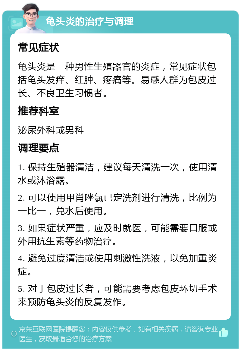 龟头炎的治疗与调理 常见症状 龟头炎是一种男性生殖器官的炎症，常见症状包括龟头发痒、红肿、疼痛等。易感人群为包皮过长、不良卫生习惯者。 推荐科室 泌尿外科或男科 调理要点 1. 保持生殖器清洁，建议每天清洗一次，使用清水或沐浴露。 2. 可以使用甲肖唑氯已定洗剂进行清洗，比例为一比一，兑水后使用。 3. 如果症状严重，应及时就医，可能需要口服或外用抗生素等药物治疗。 4. 避免过度清洁或使用刺激性洗液，以免加重炎症。 5. 对于包皮过长者，可能需要考虑包皮环切手术来预防龟头炎的反复发作。