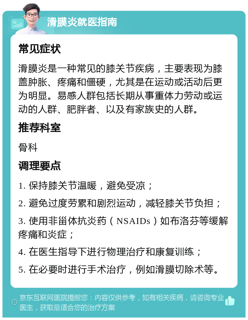 滑膜炎就医指南 常见症状 滑膜炎是一种常见的膝关节疾病，主要表现为膝盖肿胀、疼痛和僵硬，尤其是在运动或活动后更为明显。易感人群包括长期从事重体力劳动或运动的人群、肥胖者、以及有家族史的人群。 推荐科室 骨科 调理要点 1. 保持膝关节温暖，避免受凉； 2. 避免过度劳累和剧烈运动，减轻膝关节负担； 3. 使用非甾体抗炎药（NSAIDs）如布洛芬等缓解疼痛和炎症； 4. 在医生指导下进行物理治疗和康复训练； 5. 在必要时进行手术治疗，例如滑膜切除术等。