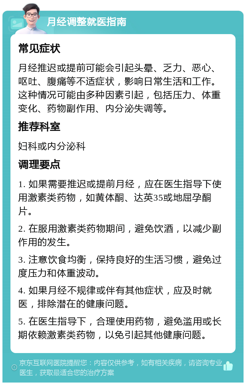 月经调整就医指南 常见症状 月经推迟或提前可能会引起头晕、乏力、恶心、呕吐、腹痛等不适症状，影响日常生活和工作。这种情况可能由多种因素引起，包括压力、体重变化、药物副作用、内分泌失调等。 推荐科室 妇科或内分泌科 调理要点 1. 如果需要推迟或提前月经，应在医生指导下使用激素类药物，如黄体酮、达英35或地屈孕酮片。 2. 在服用激素类药物期间，避免饮酒，以减少副作用的发生。 3. 注意饮食均衡，保持良好的生活习惯，避免过度压力和体重波动。 4. 如果月经不规律或伴有其他症状，应及时就医，排除潜在的健康问题。 5. 在医生指导下，合理使用药物，避免滥用或长期依赖激素类药物，以免引起其他健康问题。