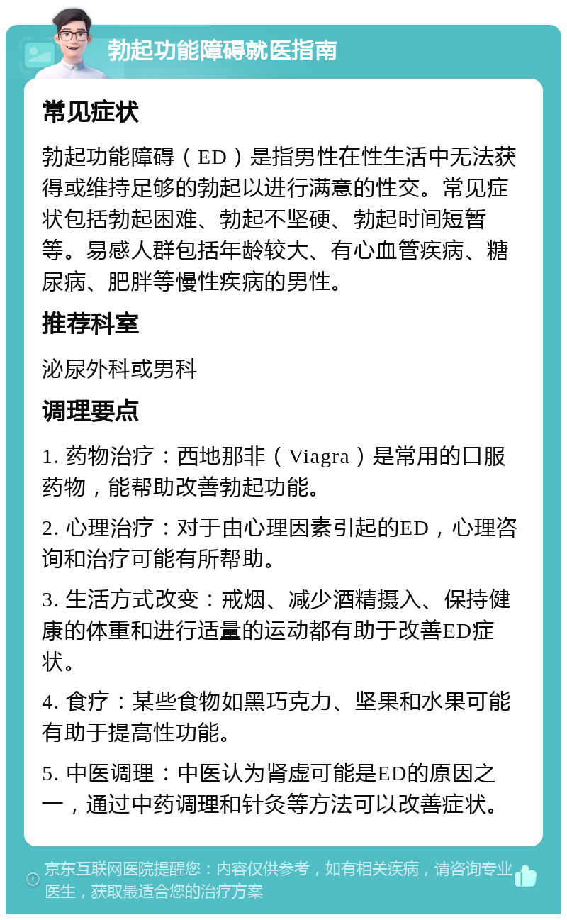 勃起功能障碍就医指南 常见症状 勃起功能障碍（ED）是指男性在性生活中无法获得或维持足够的勃起以进行满意的性交。常见症状包括勃起困难、勃起不坚硬、勃起时间短暂等。易感人群包括年龄较大、有心血管疾病、糖尿病、肥胖等慢性疾病的男性。 推荐科室 泌尿外科或男科 调理要点 1. 药物治疗：西地那非（Viagra）是常用的口服药物，能帮助改善勃起功能。 2. 心理治疗：对于由心理因素引起的ED，心理咨询和治疗可能有所帮助。 3. 生活方式改变：戒烟、减少酒精摄入、保持健康的体重和进行适量的运动都有助于改善ED症状。 4. 食疗：某些食物如黑巧克力、坚果和水果可能有助于提高性功能。 5. 中医调理：中医认为肾虚可能是ED的原因之一，通过中药调理和针灸等方法可以改善症状。