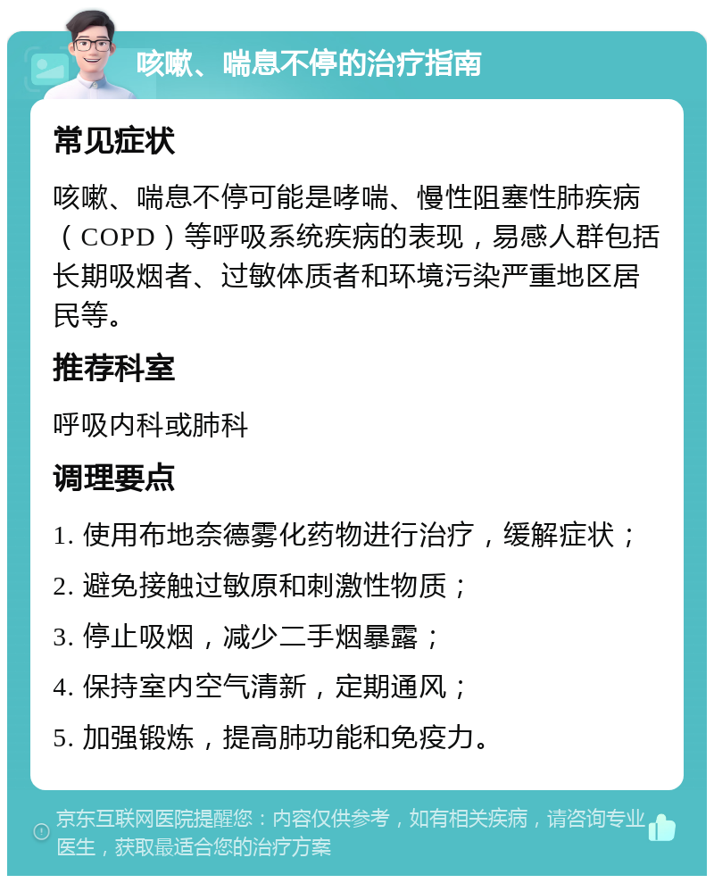 咳嗽、喘息不停的治疗指南 常见症状 咳嗽、喘息不停可能是哮喘、慢性阻塞性肺疾病（COPD）等呼吸系统疾病的表现，易感人群包括长期吸烟者、过敏体质者和环境污染严重地区居民等。 推荐科室 呼吸内科或肺科 调理要点 1. 使用布地奈德雾化药物进行治疗，缓解症状； 2. 避免接触过敏原和刺激性物质； 3. 停止吸烟，减少二手烟暴露； 4. 保持室内空气清新，定期通风； 5. 加强锻炼，提高肺功能和免疫力。